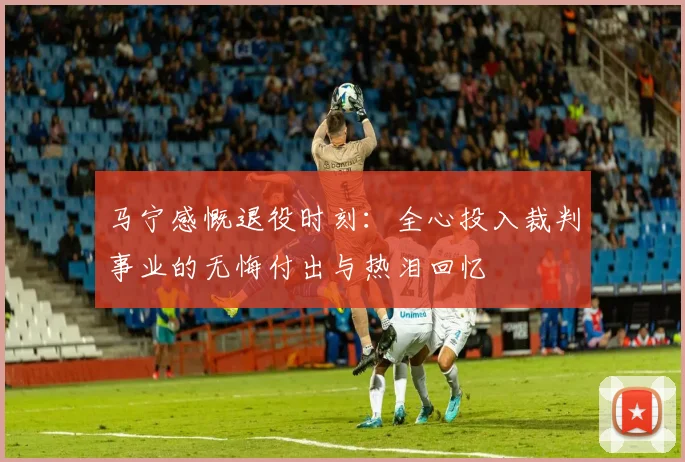 马宁感慨退役时刻：全心投入裁判事业的无悔付出与热泪回忆