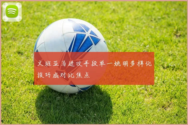文班亚马进攻手段单一姚明多样化技巧成对比焦点