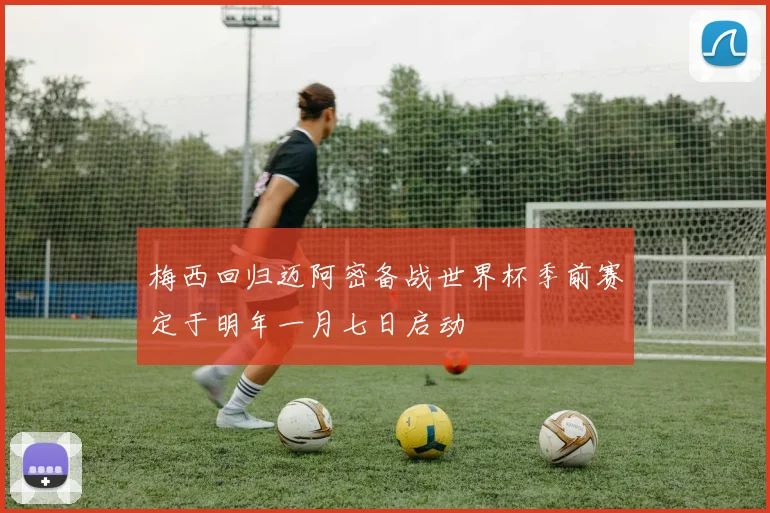 梅西回归迈阿密备战世界杯季前赛定于明年一月七日启动