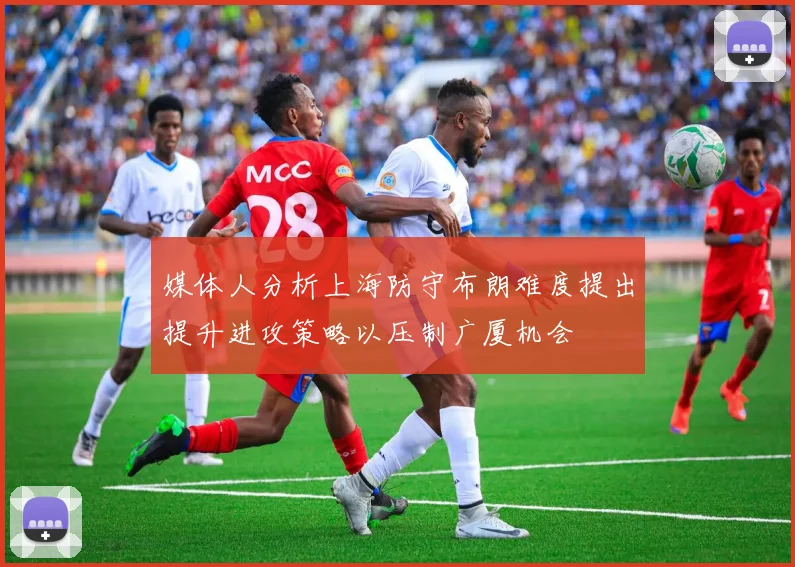 媒体人分析上海防守布朗难度提出提升进攻策略以压制广厦机会