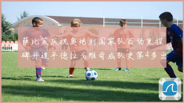 萨比策庆祝奥地利国家队百场里程碑并追平德拉戈维奇成队史第4多出场者