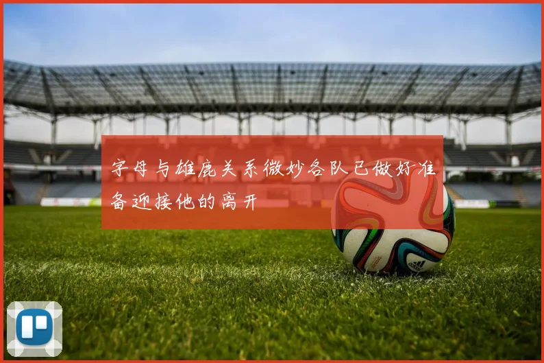 字母与雄鹿关系微妙各队已做好准备迎接他的离开