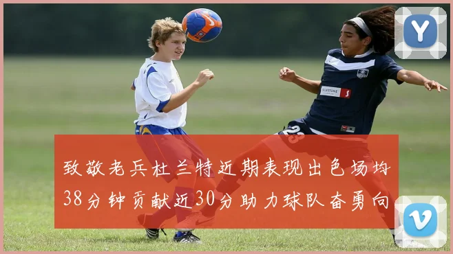 致敬老兵杜兰特近期表现出色场均38分钟贡献近30分助力球队奋勇向前