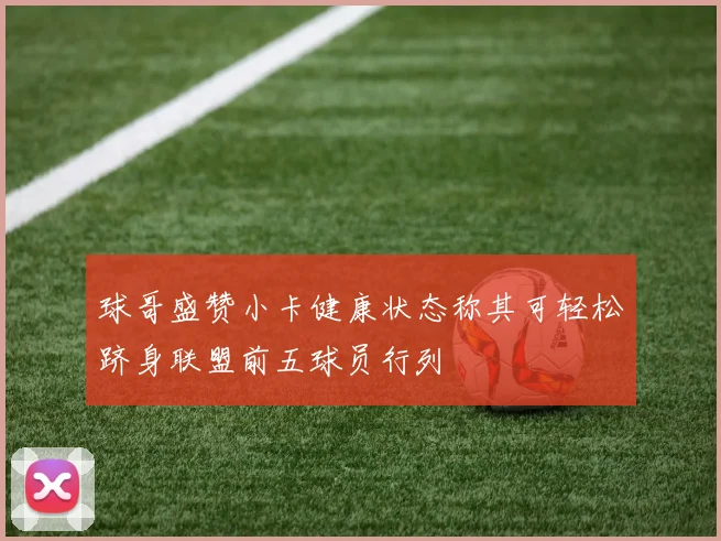 球哥盛赞小卡健康状态称其可轻松跻身联盟前五球员行列