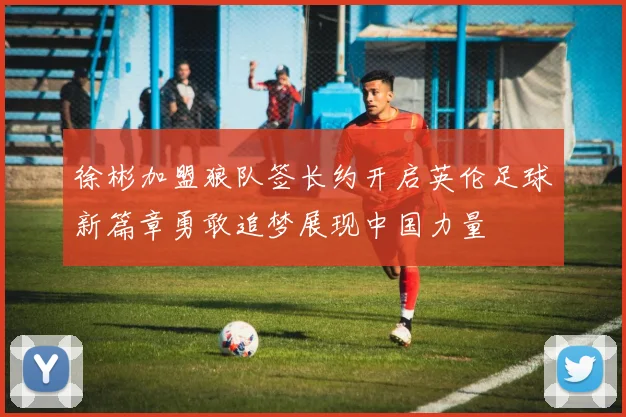 徐彬加盟狼队签长约开启英伦足球新篇章勇敢追梦展现中国力量