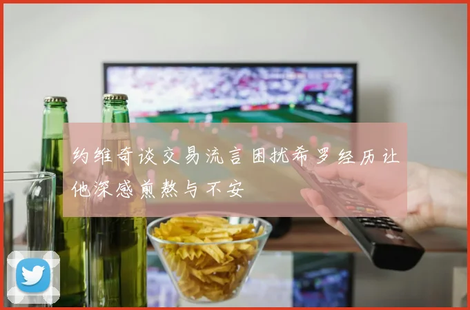 约维奇谈交易流言困扰希罗经历让他深感煎熬与不安