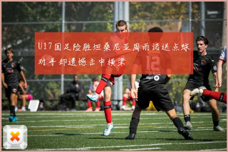 U17国足险胜坦桑尼亚周雨诺送点球对手却遗憾击中横梁