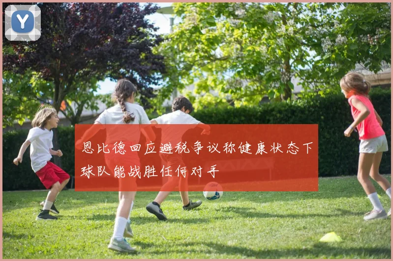 恩比德回应避税争议称健康状态下球队能战胜任何对手