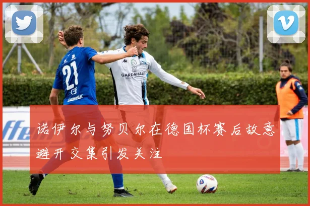 诺伊尔与努贝尔在德国杯赛后故意避开交集引发关注
