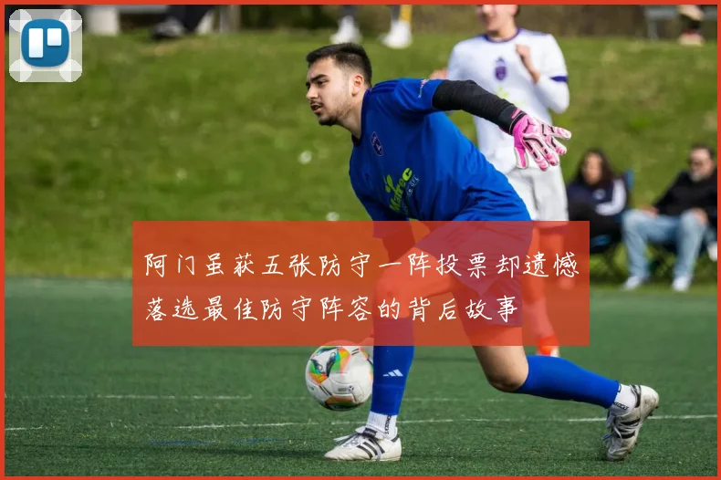 阿门虽获五张防守一阵投票却遗憾落选最佳防守阵容的背后故事