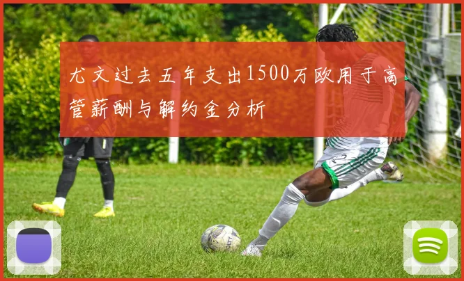 尤文过去五年支出1500万欧用于高管薪酬与解约金分析