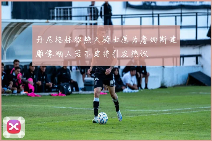 丹尼格林称热火骑士愿为詹姆斯建雕像湖人若不建将引发热议