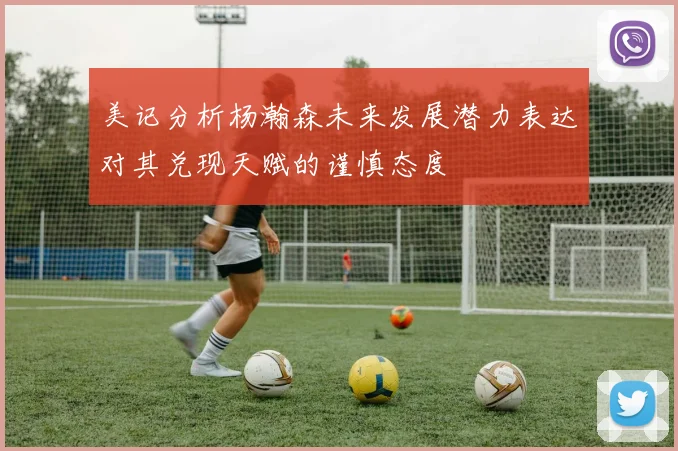 美记分析杨瀚森未来发展潜力表达对其兑现天赋的谨慎态度