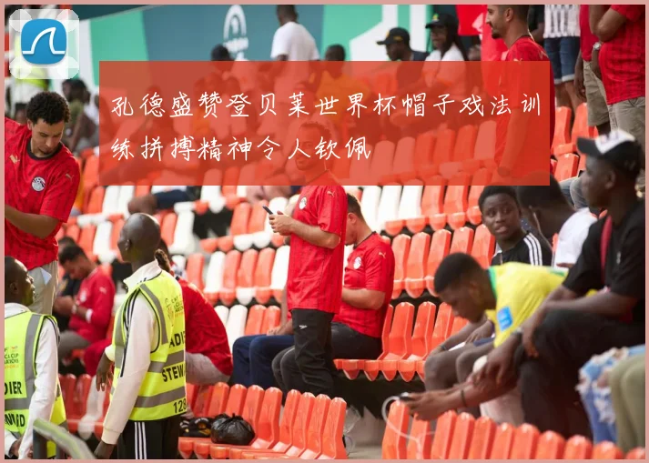 孔德盛赞登贝莱世界杯帽子戏法训练拼搏精神令人钦佩