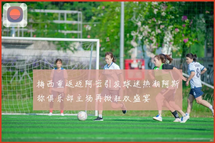 梅西重返迈阿密引发球迷热潮阿斯称俱乐部主场再掀狂欢盛宴