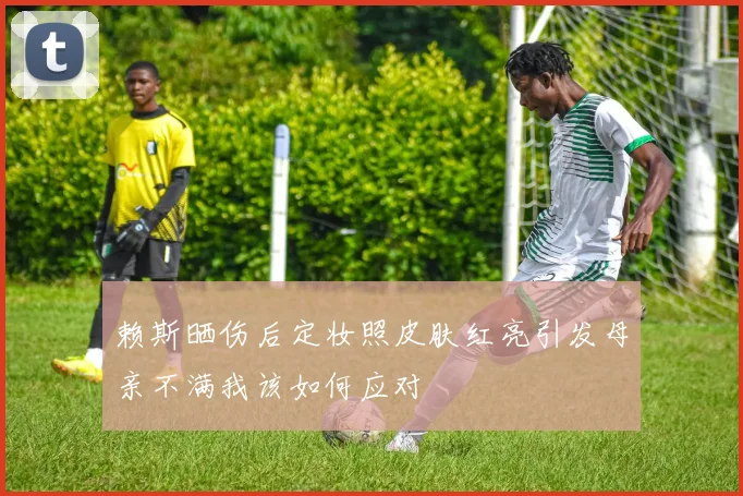 赖斯晒伤后定妆照皮肤红亮引发母亲不满我该如何应对