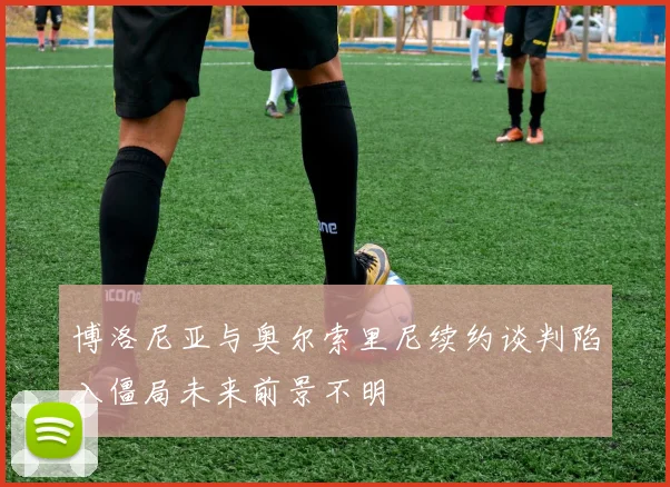 博洛尼亚与奥尔索里尼续约谈判陷入僵局未来前景不明