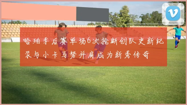 哈珀季后赛单场6次抢断创队史新纪录与小卡马努并肩成为新秀传奇