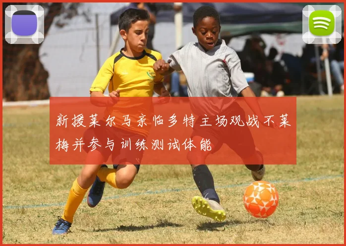 新援莱尔马亲临多特主场观战不莱梅并参与训练测试体能