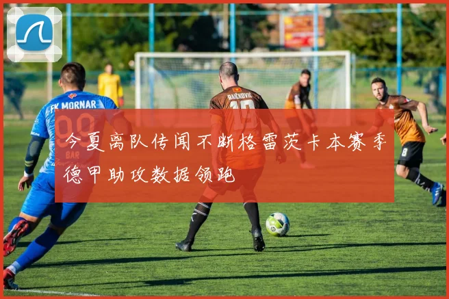 今夏离队传闻不断格雷茨卡本赛季德甲助攻数据领跑