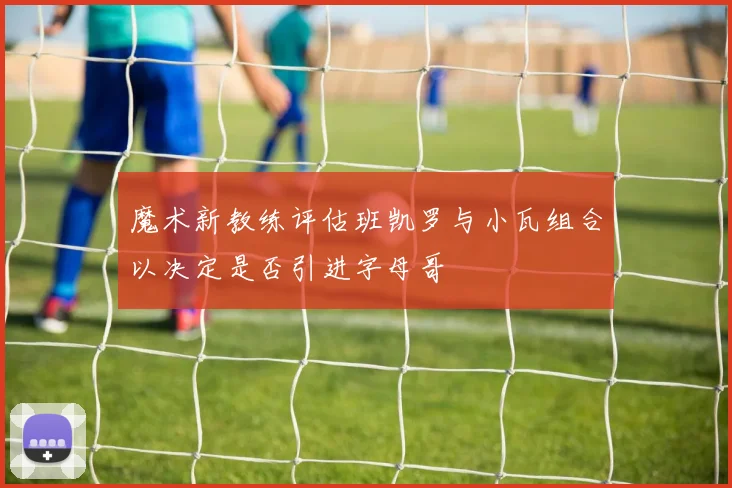 魔术新教练评估班凯罗与小瓦组合以决定是否引进字母哥