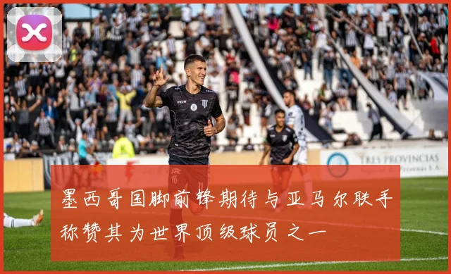 墨西哥国脚前锋期待与亚马尔联手称赞其为世界顶级球员之一