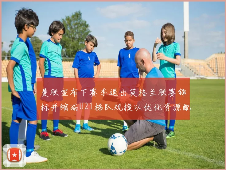 曼联宣布下赛季退出英格兰联赛锦标并缩减U21梯队规模以优化资源配置